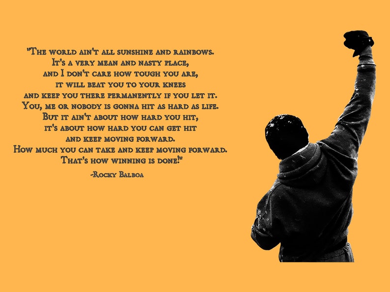 May include: A black and white image of a man with his fist raised in the air. The background is a solid yellow color. The image includes a quote from the movie Rocky Balboa: "The world ain't all sunshine and rainbows. It's a very mean and nasty place, and I don't care how tough you are, it will beat you to your knees and keep you there permanently if you let it. You, me or nobody is gonna hit as hard as life. But it ain't about how hard you hit, it's about how hard you can get hit and keep moving forward. How much you can take and keep moving forward. That's how winning is done!" -Rocky Balboa