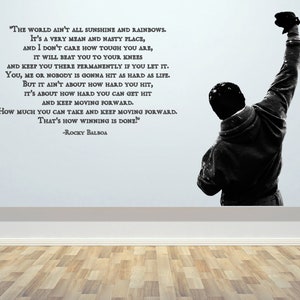 May include: Black and white motivational quote wall decal featuring a silhouette of a man raising his fist in the air. The quote reads, "The world ain't all sunshine and rainbows. It's a very mean and nasty place, and I don't care how tough you are, it will beat you to your knees and keep you there permanently if you let it. You, me or nobody is gonna hit as hard as life. But it ain't about how hard you hit, it's about how hard you can get hit and keep moving forward. How much you can take and keep moving forward. That's how winning is done!" -Rocky Balboa