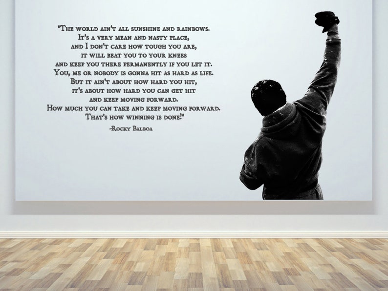 May include: Black and white motivational quote wall decal featuring a silhouette of a man raising his fist in the air. The quote reads, "The world ain't all sunshine and rainbows. It's a very mean and nasty place, and I don't care how tough you are, it will beat you to your knees and keep you there permanently if you let it. You, me or nobody is gonna hit as hard as life. But it ain't about how hard you hit, it's about how hard you can get hit and keep moving forward. How much you can take and keep moving forward. That's how winning is done!" -Rocky Balboa