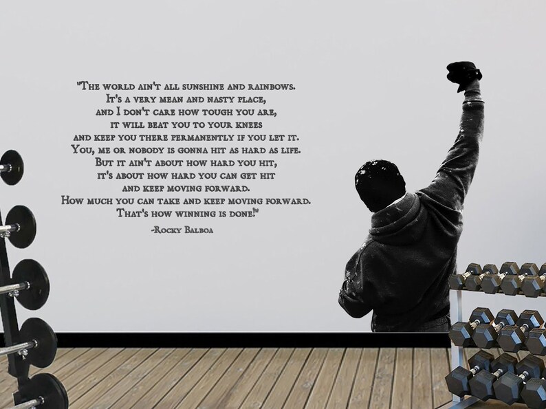 May include: A black and white motivational quote from the movie Rocky Balboa, featuring a silhouette of a man raising his fist in the air. The quote reads: "The world ain't all sunshine and rainbows. It's a very mean and nasty place, and I don't care how tough you are, it will beat you to your knees and keep you there permanently if you let it. You, me or nobody is gonna hit as hard as life. But it ain't about how hard you hit, it's about how hard you can get hit and keep moving forward. How much you can take and keep moving forward. That's how winning is done!" -Rocky Balboa
