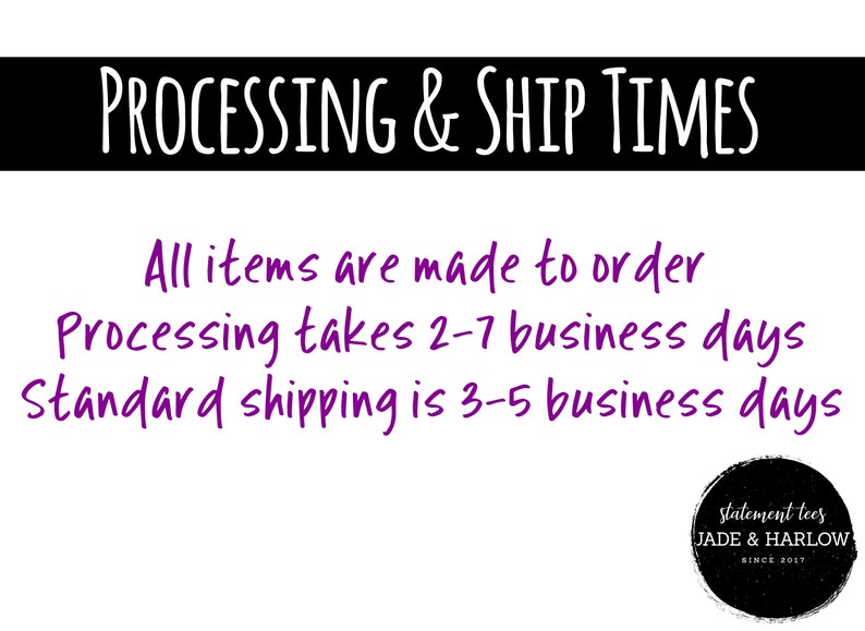 May include: A white background with black text that reads "PROCESSING & SHIP TIMES".  The text below reads "All items are made to order. Processing takes 2-7 business days. Standard shipping is 3-5 business days."  A black circle with white text reads "statement tees JADE & HARLOW SINCE 2017".