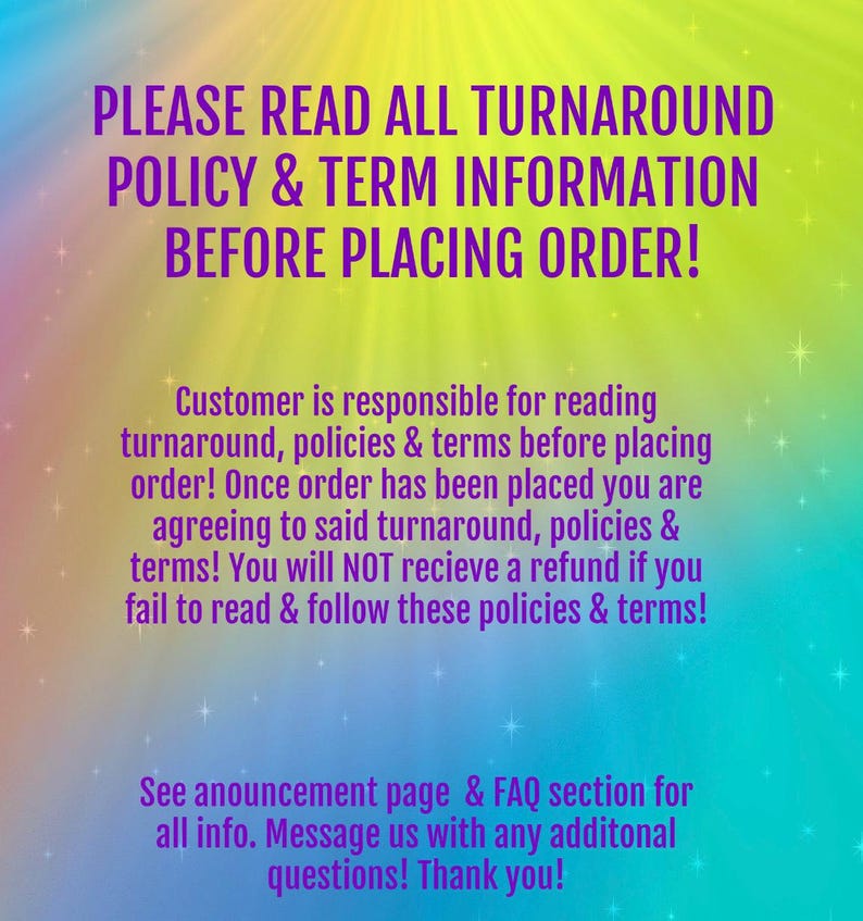 Peut inclure: Un graphique color&eacute; avec le texte "PLEASE READ ALL TURNAROUND POLICY & TERM INFORMATION BEFORE PLACING ORDER!" et un message concernant la lecture des d&eacute;lais de livraison, des politiques et des conditions g&eacute;n&eacute;rales avant de passer une commande. Le texte indique &eacute;galement que les clients acceptent les conditions g&eacute;n&eacute;rales lors de la passation d'une commande et ne recevront pas de remboursement s'ils ne lisent pas et ne respectent pas les politiques et les conditions g&eacute;n&eacute;rales. Le graphique comprend &eacute;galement le texte "See announcement page & FAQ section for all info. Message us with any additional questions! Thank you!"