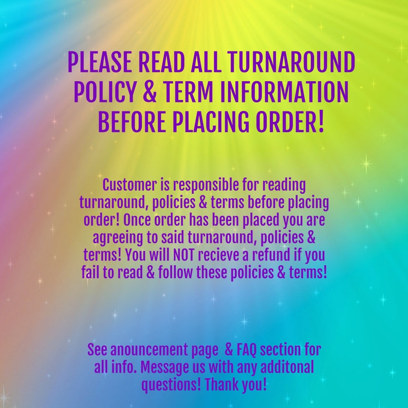 May include: A colorful graphic with a message about reading the turnaround policy and terms before placing an order. The text reads: "PLEASE READ ALL TURNAROUND POLICY & TERM INFORMATION BEFORE PLACING ORDER! Customer is responsible for reading turnaround, policies & terms before placing order! Once order has been placed you are agreeing to said turnaround, policies & terms! You will NOT receive a refund if you fail to read & follow these policies & terms! See announcement page & FAQ section for all info. Message us with any additional questions! Thank you!"