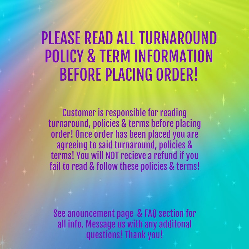 May include: A colorful graphic with a message about reading the turnaround policy and terms before placing an order. The text reads: "PLEASE READ ALL TURNAROUND POLICY & TERM INFORMATION BEFORE PLACING ORDER! Customer is responsible for reading turnaround, policies & terms before placing order! Once order has been placed you are agreeing to said turnaround, policies & terms! You will NOT receive a refund if you fail to read & follow these policies & terms! See announcement page & FAQ section for all info. Message us with any additional questions! Thank you!"