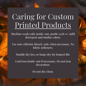 May include: Caring for Custom Printed Products: Machine wash cold, inside-out, on a gentle cycle with mild detergent and similar colours. Use non-chlorine bleach only when necessary. No fabric softeners. Tumble dry on a low heat, or hang-dry for longest life. Cool iron inside-out if necessary. Do not iron decoration. Do not dry clean.