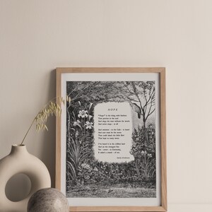 May include: A black and white print of a poem titled "Hope" by Emily Dickinson. The poem is set against a backdrop of a lush garden scene with flowers and trees. The poem reads: "Hope" is the thing with feathers - That perches in the soul - And sings the tune without the words - And never stops - at all - And sweetest - in the Gale - is heard - And sore must be the storm - That could abash the little Bird That kept so many warm - I've heard it in the chillest land - And on the strangest Sea - Yet - never - in Extremity - It asked a crumb - of me. - Emily Dickinson