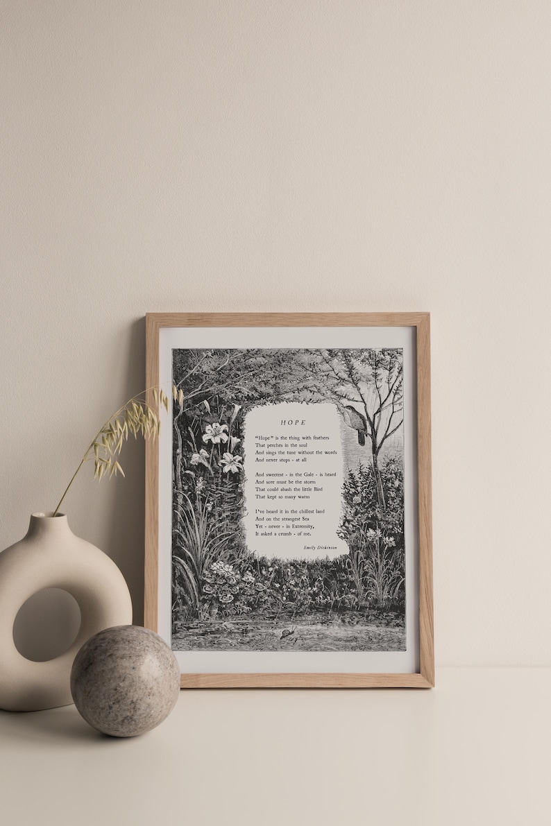 May include: A black and white print of a poem titled "Hope" by Emily Dickinson. The poem is set against a backdrop of a lush garden scene with flowers and trees. The poem reads: "Hope" is the thing with feathers - That perches in the soul - And sings the tune without the words - And never stops - at all - And sweetest - in the Gale - is heard - And sore must be the storm - That could abash the little Bird That kept so many warm - I've heard it in the chillest land - And on the strangest Sea - Yet - never - in Extremity - It asked a crumb - of me. - Emily Dickinson