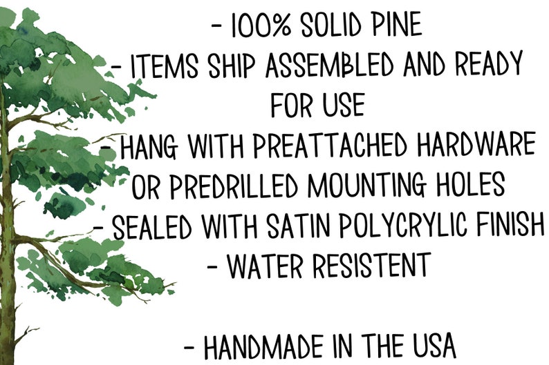 May include: A watercolor illustration of a pine tree with text describing the features of a product made from solid pine. The text reads: - 100% Solid Pine - Items ship assembled and ready for use - Hang with preattached hardware or predrilled mounting holes - Sealed with satin polycrylic finish - Water resistant - Handmade in the USA