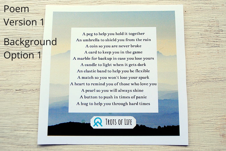 May include: A watercolor painting of a mountain range with a blue sky and clouds. The painting has a poem printed on it that reads: "A peg to help you hold it together, An umbrella to shield you from the rain, A coin so you are never broke, A card to keep you in the game, A marble for backup in case you lose yours, A candle to light when it gets dark, An elastic band to help you be flexible, A match so you won't lose your spark, A heart to remind you of those who love you, A pearl so you will always shine, A button to push in times of panic, A hug to help you through hard times." The painting is signed "TROTS OF LIFE".