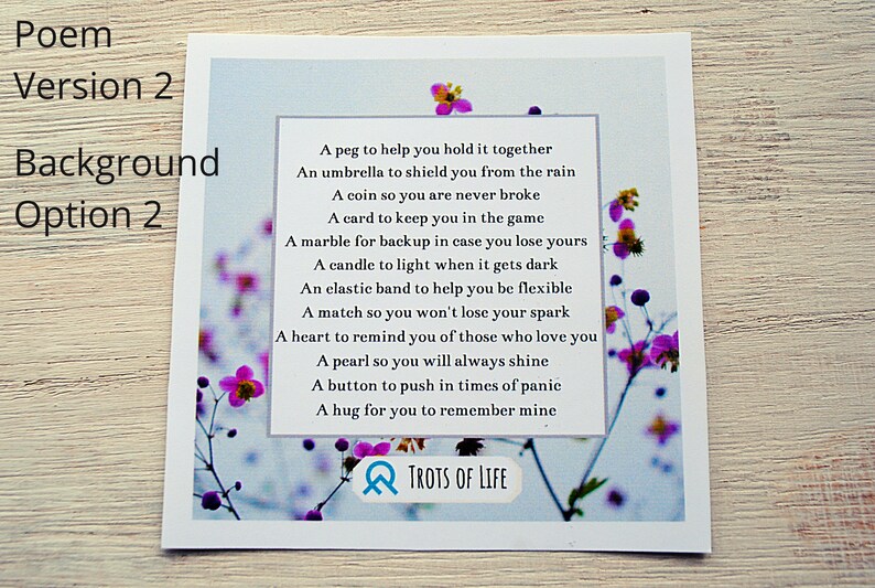 May include: A white card with a blue background and pink flowers. The card has a poem on it that reads: "A peg to help you hold it together, An umbrella to shield you from the rain, A coin so you are never broke, A card to keep you in the game, A marble for backup in case you lose yours, A candle to light when it gets dark, An elastic band to help you be flexible, A match so you won't lose your spark, A heart to remind you of those who love you, A pearl so you will always shine, A button to push in times of panic, A hug for you to remember mine." The card also has the text "TROTS OF LIFE" at the bottom.