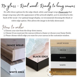 May include: A close-up of a canvas print with different edge options: image wrap, white edge, and black edge. The canvas is shown with different frame finishes: light wood, silver, black, white, and antique gold. The text "No glass - Real wood - Ready to hang canvas" is at the top of the image. The text "How to order" is below the image. The text "1. Choose your size from the drop-down menu. 2. Choose if you want just the canvas without a frame or choose your frame finish. 3. Please choose which edge you want for your canvas in the customize window." is below the text "How to order".