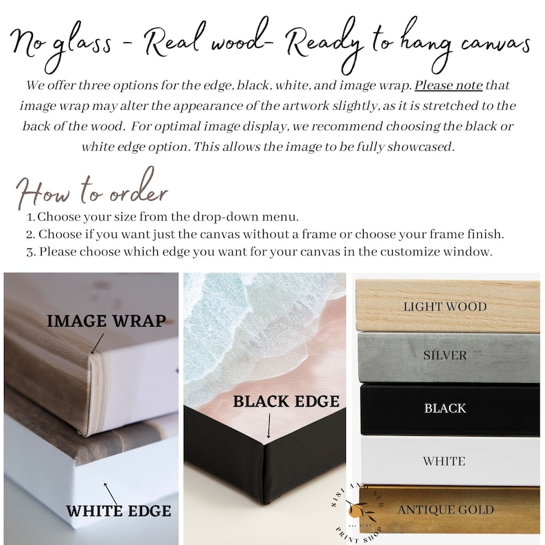 May include: A close-up of a canvas print with different edge options: image wrap, white edge, and black edge. The canvas is shown with different frame finishes: light wood, silver, black, white, and antique gold. The text "No glass - Real wood - Ready to hang canvas" is at the top of the image. The text "How to order" is below the image. The text "1. Choose your size from the drop-down menu. 2. Choose if you want just the canvas without a frame or choose your frame finish. 3. Please choose which edge you want for your canvas in the customize window." is below the text "How to order".