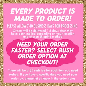May include: Pink and white text on a pink background with gold glitter. The text reads "Every product is made to order! Please allow 7-10 business days for processing. Orders will be delivered 1-5 days after they have been mailed depending on your location and chosen shipping method. Need your order faster? Select rush order option at checkout! There will be a $5 rush fee for each item you need rushed. If you have a specific date you need your order by, please let us know in the order notes."