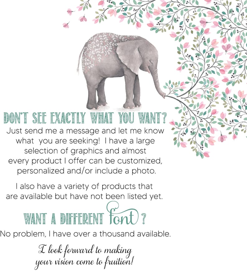 K&ouml;nnte beinhalten: Eine niedliche Illustration eines grauen Elefanten mit rosa und gr&uuml;nen floralen Akzenten. Der Text lautet "DON'T SEE EXACTLY WHAT YOU WANT?" und "WANT A DIFFERENT font?"  Der Text f&auml;hrt fort: "Just send me a message and let me know what you are seeking! I have a large selection of graphics and almost every product I offer can be customized, personalized and/or include a photo. I also have a variety of products that are available but have not been listed yet. No problem, I have over a thousand available. I look forward to making your vision come to fruition!"
