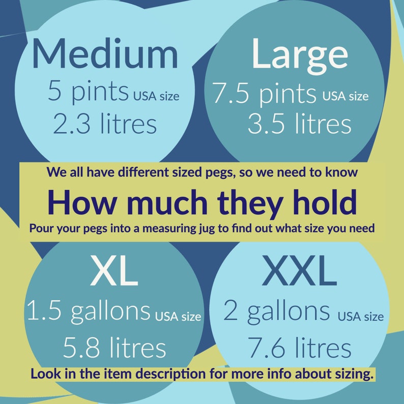 How much does each size hold. Pour your pegs into a measuring jug to find what you need.
Medium holds 5 USA pints (2.3 litres). Large holds 7.5USA pints (3.5 litres). XL holds 1.5 USA gallons (5.8 litres) XXL holds 2 USA gallons(7.6 litres)