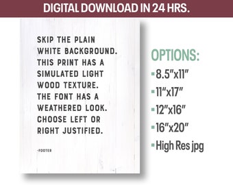 May include: A digital download for a printable wall art design. The text reads "Skip the plain white background. This print has a simulated light wood texture. The font has a weathered look. Choose left or right justified." The design is available in multiple sizes: 8.5 inches by 11 inches, 11 inches by 17 inches, 12 inches by 16 inches, 16 inches by 20 inches. The design is also available as a high-resolution JPG.