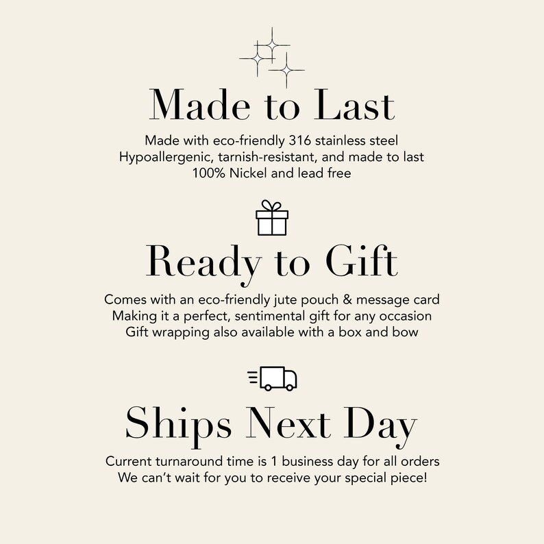 May include: Made to Last, Ready to Gift, Ships Next Day.  Text graphic with icons for quality, gifting, and shipping.  Made with eco-friendly 316 stainless steel, hypoallergenic, tarnish-resistant, and made to last. 100% Nickel and lead free. Comes with an eco-friendly jute pouch & message card. Making it a perfect, sentimental gift for any occasion. Gift wrapping also available with a box and bow. Current turnaround time is 1 business day for all orders. We can't wait for you to receive your special piece!
