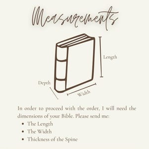 May include: A brown line drawing of a closed book with a spine, labeled with arrows indicating length, width, and depth. The text reads: Measurements, In order to proceed with the order, I will need the dimensions of your Bible. Please send me: The Length, The Width, Thickness of the Spine.