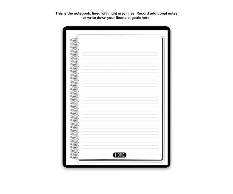 May include: A spiral-bound digital notebook with a black border, featuring white pages with light grey horizontal lines. The text at the top reads: This is the notebook, lined with light grey lines. Record additional notes or write down your financial goals here. A black button labeled HOME is at the bottom.