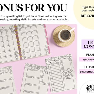 May include: A printable set of floral-themed planner pages, including a monthly calendar, weekly planner, and daily planner. The pages are black and white and feature a floral design. The text "BONUS FOR YOU" is at the top of the image. The text "Subscribe to my mailing list to get these floral colouring inserts. There are weekly, monthly, daily inserts and note paper available." is below the title. The text "Type this link into your web browser: BIT.LY/KTCFREE" is in the upper right corner of the image. The text "LET'S CONNECT" is in the lower right corner of the image. The text "PLANNING @PLANSWIT&Eta;&Kappa;&Alpha;&Tau;&Iota;&Epsilon;" is below the "LET'S CONNECT" text. The text "ILLUSTRATION @KATIETHOMASCREATIVE" is below the "PLANNING" text. The text "Katie Thomas CREATIVE" is in the lower right corner of the image.