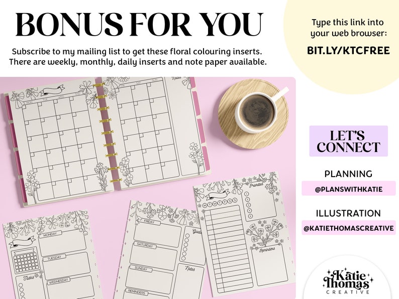 May include: A printable set of floral-themed planner pages, including a monthly calendar, weekly planner, and daily planner. The pages are black and white and feature a floral design. The text "BONUS FOR YOU" is at the top of the image. The text "Subscribe to my mailing list to get these floral colouring inserts. There are weekly, monthly, daily inserts and note paper available." is below the title. The text "Type this link into your web browser: BIT.LY/KTCFREE" is in the upper right corner of the image. The text "LET'S CONNECT" is in the lower right corner of the image. The text "PLANNING @PLANSWIT&Eta;&Kappa;&Alpha;&Tau;&Iota;&Epsilon;" is below the "LET'S CONNECT" text. The text "ILLUSTRATION @KATIETHOMASCREATIVE" is below the "PLANNING" text. The text "Katie Thomas CREATIVE" is in the lower right corner of the image.