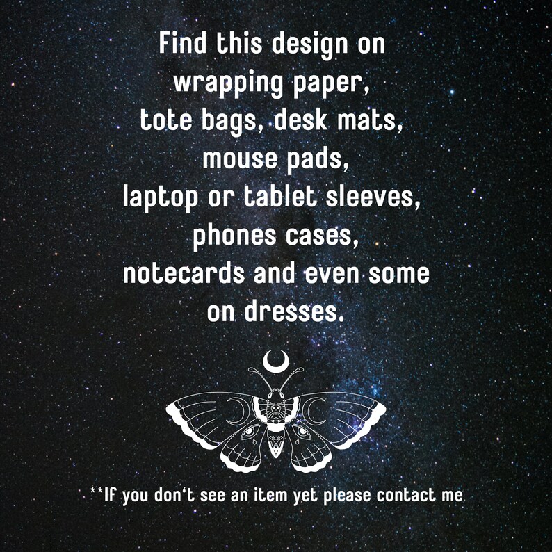 May include: A black and white illustration of a butterfly with a crescent moon on its head. The butterfly is surrounded by a starry night sky. The text "Find this design on wrapping paper, tote bags, desk mats, mouse pads, laptop or tablet sleeves, phones cases, notecards and even some on dresses." is written above the butterfly. The text "If you don't see an item yet please contact me" is written below the butterfly.