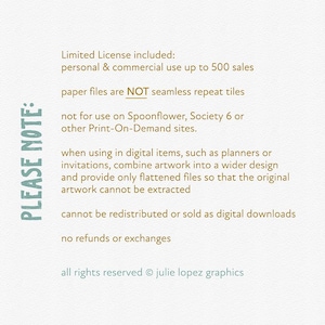 May include: A text-based image with a list of terms and conditions for a limited license. The text states that the license is for personal and commercial use up to 500 sales. The text also states that the paper files are not seamless repeat tiles and that the artwork cannot be redistributed or sold as digital downloads. The text also states that there are no refunds or exchanges. The text ends with the copyright information: all rights reserved &copy; julie lopez graphics.