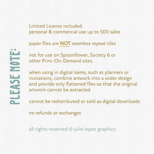 May include: A text-based image with a list of terms and conditions for using digital artwork. The text reads: "PLEASE NOTE: Limited License included: personal & commercial use up to 500 sales paper files are NOT seamless repeat tiles not for use on Spoonflower, Society 6 or other Print-On-Demand sites. when using in digital items, such as planners or invitations, combine artwork into a wider design and provide only flattened files so that the original artwork cannot be extracted cannot be redistributed or sold as digital downloads no refunds or exchanges all rights reserved &copy; julie lopez graphics"