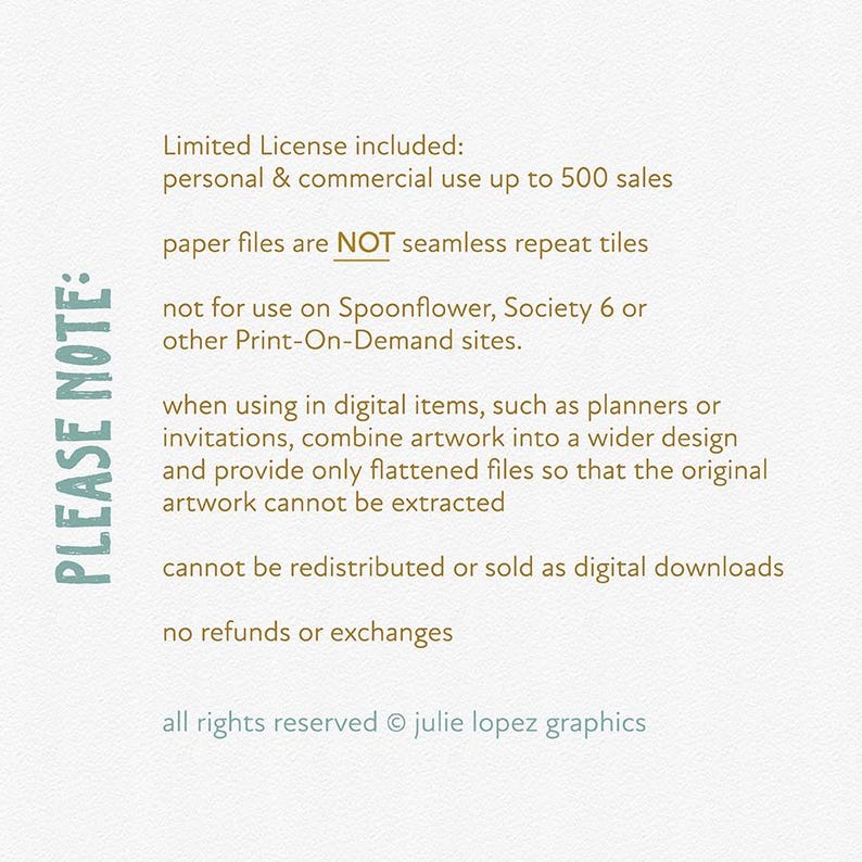 May include: A text-based image with a list of terms and conditions for using digital artwork. The text reads: "PLEASE NOTE: Limited License included: personal & commercial use up to 500 sales paper files are NOT seamless repeat tiles not for use on Spoonflower, Society 6 or other Print-On-Demand sites. when using in digital items, such as planners or invitations, combine artwork into a wider design and provide only flattened files so that the original artwork cannot be extracted cannot be redistributed or sold as digital downloads no refunds or exchanges all rights reserved &copy; julie lopez graphics"