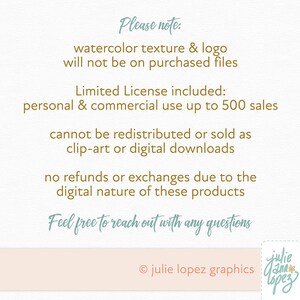 May include: Text on a white background with the words "Please note:" "watercolor texture & logo will not be on purchased files" "Limited License included: personal & commercial use up to 500 sales" "cannot be redistributed or sold as clip-art or digital downloads" "no refunds or exchanges due to the digital nature of these products" "Feel free to reach out with any questions" "&copy; julie lopez graphics" and a logo that says "julie lopez" in a cursive font.