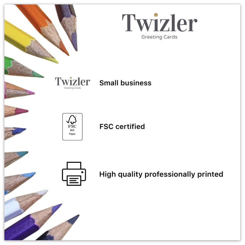 May include: A white background with a colourful array of coloured pencils on the left side of the image. The text "Twizler Greeting Cards" is at the top of the image. The text "Twizler Greeting Cards Small business" is in the centre of the image. The text "FSC certified" is below the text "Twizler Greeting Cards Small business". A black and white icon of a printer is below the text "FSC certified". The text "High quality professionally printed" is below the printer icon.