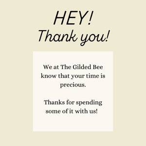 May include: A white card with black text that reads "HEY! Thank you! We at The Gilded Bee know that your time is precious. Thanks for spending some of it with us!"