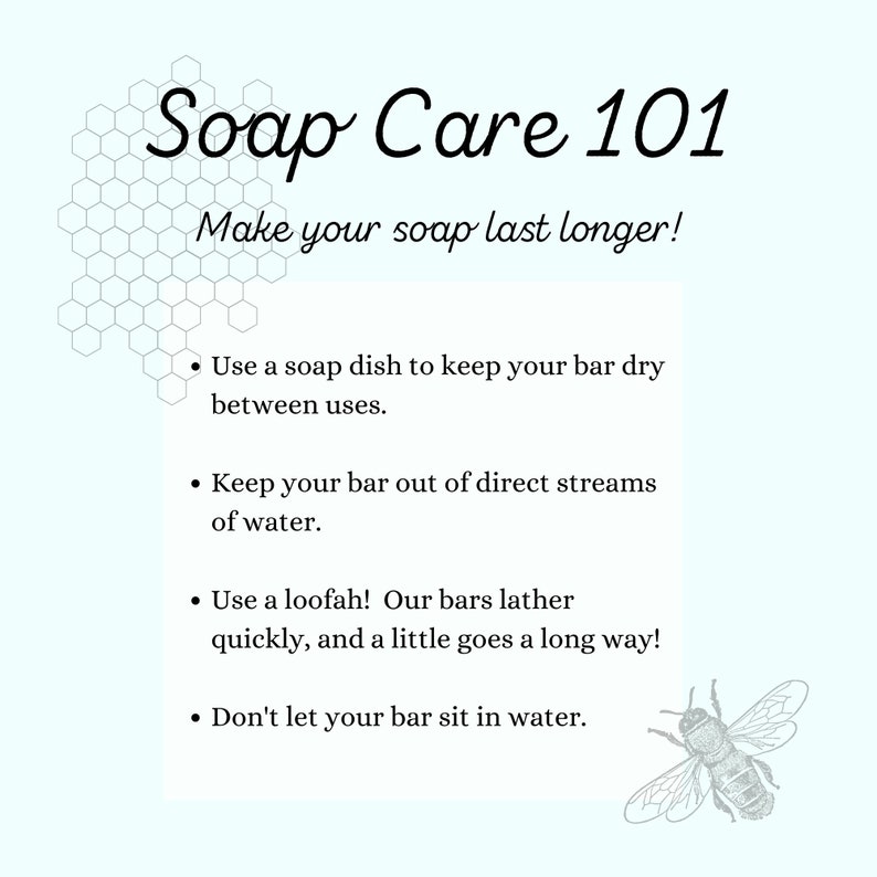 May include: A light blue background with a honeycomb pattern and a bee illustration. The text "Soap Care 101" is in black with a decorative font. The text "Make your soap last longer!" is in black. The text below is in black with bullet points: "Use a soap dish to keep your bar dry between uses." "Keep your bar out of direct streams of water." "Use a loofah! Our bars lather quickly, and a little goes a long way!" "Don't let your bar sit in water."