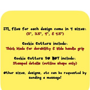 May include: Yellow digital image with black text that reads "STL files for each design come in 4 sizes: (3", 3.5", 4", & 4.5") Cookie Cutters include: Thick blade for durability & Wide handle grip Cookie Cutters Do NOT include: Stamped details (outline shape only) Other sizes, designs, etc can be requested by sending a message!"