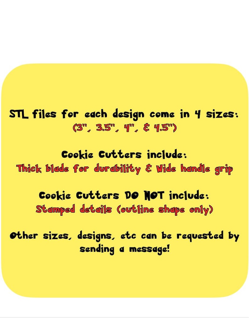 May include: Yellow digital image with black text that reads "STL files for each design come in 4 sizes: (3", 3.5", 4", & 4.5") Cookie Cutters include: Thick blade for durability & Wide handle grip Cookie Cutters Do NOT include: Stamped details (outline shape only) Other sizes, designs, etc can be requested by sending a message!"