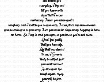 May include: Black and white text on a white background. The text reads: "As I sit in Heaven and watch you everyday, I try and let you know with signs that I never went away. I hear you when you're laughing, and I watch you as you sleep. I even place my arms around you, to calm you as you weep. I see you wish the days away, begging to have me home. So I try to send you signs, so you know you're not alone. Don't feel guilty that you have life. Life that was denied to me. Heaven is truly beautiful, just you wait and see! So live your life, laugh again, enjoy yourself, be free. Then I'll know with each breath you take, you'll be taking one for me."