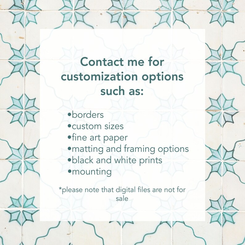 May include: A white card with teal text on a background of blue and white patterned tiles. The text reads "Contact me for customization options such as: borders, custom sizes, fine art paper, matting and framing options, black and white prints, mounting. *Please note that digital files are not for sale."
