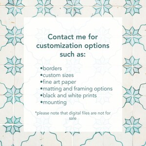 May include: A white card with teal text on a background of blue and white patterned tiles. The text reads "Contact me for customization options such as: borders, custom sizes, fine art paper, matting and framing options, black and white prints, mounting. *Please note that digital files are not for sale."