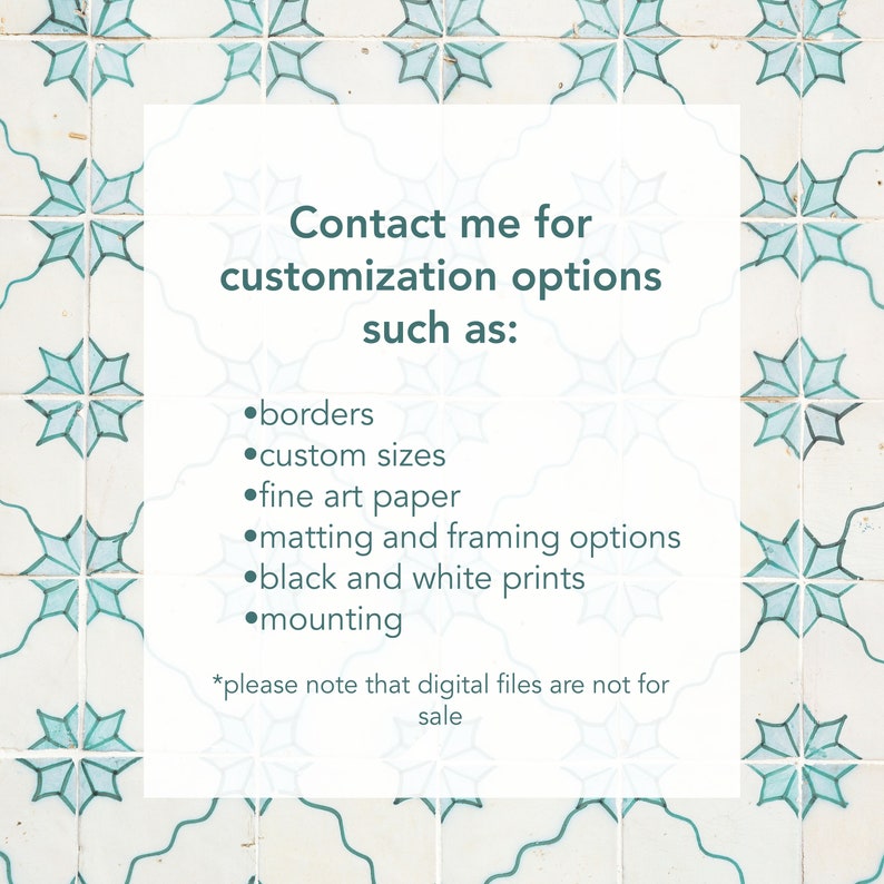 May include: A white card with teal text on a background of blue and white patterned tiles. The text reads "Contact me for customization options such as: borders, custom sizes, fine art paper, matting and framing options, black and white prints, mounting. *Please note that digital files are not for sale."