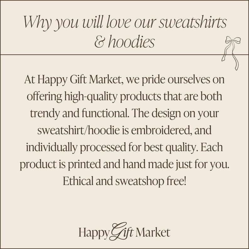 May include: Text on a beige background that reads "Why you will love our sweatshirts & hoodies". Below the text is a description of the company's commitment to high-quality, ethically made products. The text reads "At Happy Gift Market, we pride ourselves on offering high-quality products that are both trendy and functional. The design on your sweatshirt/hoodie is embroidered, and individually processed for best quality. Each product is printed and hand made just for you. Ethical and sweatshop free!" The text "Happy Gift Market" is at the bottom of the image.