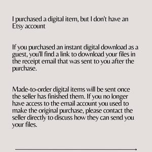 May include: Text explaining how to access digital items purchased on Etsy without an Etsy account. If you purchased an instant digital download as a guest, you'll find a link to download your files in the receipt email. Made-to-order digital items will be sent once the seller has finished them. If you no longer have access to the email account you used to make the original purchase, please contact the seller directly to discuss how they can send you your files.