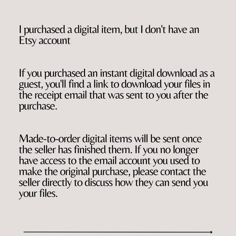 May include: Text explaining how to access digital items purchased on Etsy without an Etsy account. If you purchased an instant digital download as a guest, you'll find a link to download your files in the receipt email. Made-to-order digital items will be sent once the seller has finished them. If you no longer have access to the email account you used to make the original purchase, please contact the seller directly to discuss how they can send you your files.