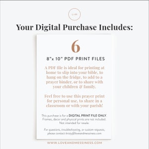 May include: A digital download of 6 printable prayer cards in PDF format. The cards are 8 inches by 10 inches and can be printed at home to slip into a bible, hang on the fridge, or add to a prayer binder. The text on the image reads "Your Digital Purchase Includes: 6 8"x 10" PDF Print Files A PDF file is ideal for printing at home to slip into your bible, to hang on the fridge, to add to a prayer binder, or to share with your children & family. Feel free to use this prayer print for personal use, to share in a classroom or with your parish! This purchase is for a DIGITAL PRINT FILE ONLY. Frames, decor and physical prints are not included. Not intended for resale. For questions, troubleshooting, or custom requests, please contact kristy@loveandmessiness.com WWW.LOVEANDMESSINESS.COM"