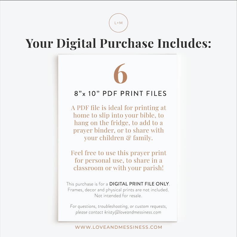 May include: A digital download of 6 printable prayer cards in PDF format. The cards are 8 inches by 10 inches and can be printed at home to slip into a bible, hang on the fridge, or add to a prayer binder. The text on the image reads "Your Digital Purchase Includes: 6 8"x 10" PDF Print Files A PDF file is ideal for printing at home to slip into your bible, to hang on the fridge, to add to a prayer binder, or to share with your children & family. Feel free to use this prayer print for personal use, to share in a classroom or with your parish! This purchase is for a DIGITAL PRINT FILE ONLY. Frames, decor and physical prints are not included. Not intended for resale. For questions, troubleshooting, or custom requests, please contact kristy@loveandmessiness.com WWW.LOVEANDMESSINESS.COM"