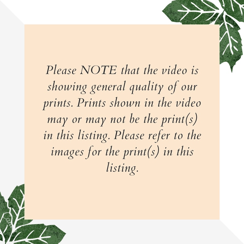 May include: Text note on a peach background with green leafy borders. The text reads: "Please NOTE that the video is showing general quality of our prints. Prints shown in the video may or may not be the print(s) in this listing. Please refer to the images for the print(s) in this listing."