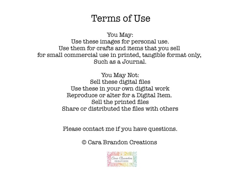 May include: Terms of Use for digital images. You may use these images for personal use and for small commercial use in printed, tangible format only, such as a journal. You may not sell these digital files, use them in your own digital work, reproduce or alter for a digital item, sell the printed files, or share or distribute the files with others. Please contact me if you have questions. &copy; Cara Brandon Creations
