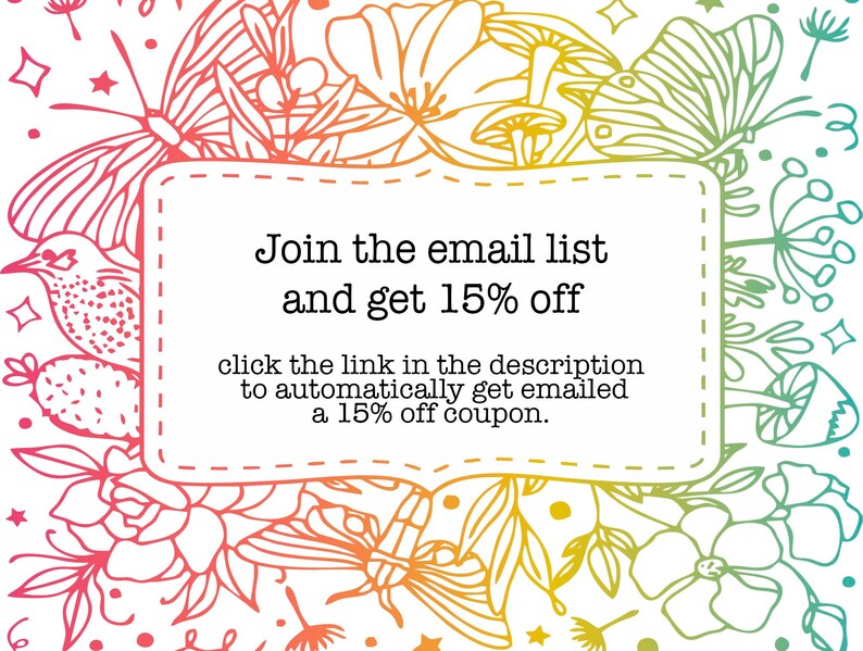 May include: A colorful floral design with butterflies and mushrooms surrounds a white box with the text "Join the email list and get 15% off" and "click the link in the description to automatically get emailed a 15% off coupon."