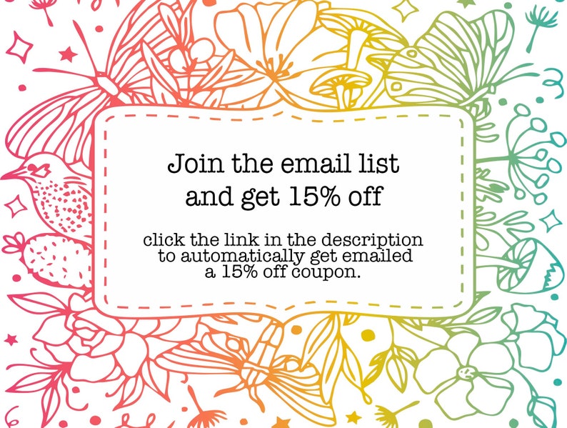 May include: A colorful floral design with butterflies and mushrooms surrounds a white box with the text "Join the email list and get 15% off" and "click the link in the description to automatically get emailed a 15% off coupon."