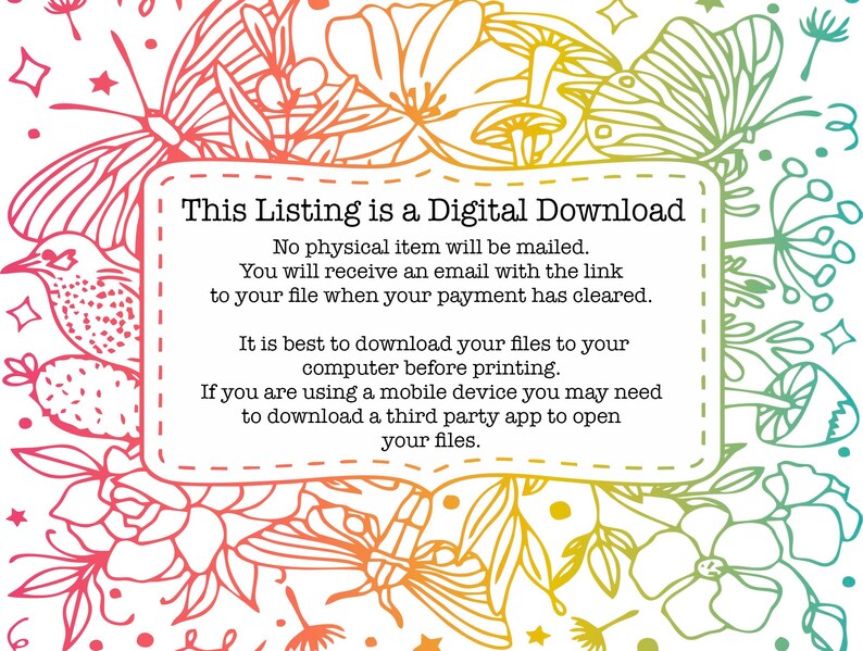 May include: A digital download notice with a floral background. The text reads: "This Listing is a Digital Download. No physical item will be mailed. You will receive an email with the link to your file when your payment has cleared. It is best to download your files to your computer before printing. If you are using a mobile device you may need to download a third party app to open your files."