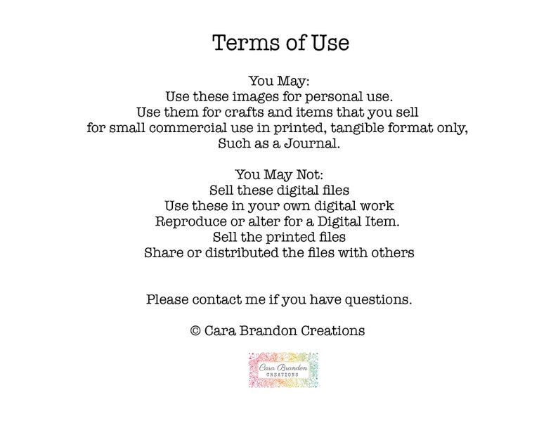 May include: Terms of Use for digital images. You may use these images for personal use and for small commercial use in printed, tangible format only, such as a journal. You may not sell these digital files, use them in your own digital work, reproduce or alter for a digital item, sell the printed files, or share or distribute the files with others. Please contact me if you have questions. &copy; Cara Brandon Creations
